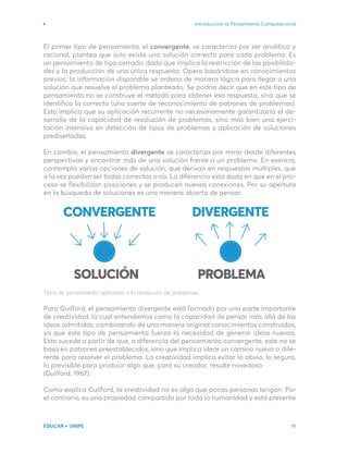 Introducción al Pensamiento Computacional
EDUCAR + UNIPE 19
El primer tipo de pensamiento, el convergente, se caracteriza por ser analítico y
racional, plantea que solo existe una solución correcta para cada problema. Es
un pensamiento de tipo cerrado, dado que implica la restricción de las posibilida-
des y la producción de una única respuesta. Opera basándose en conocimientos
previos; la información disponible se ordena de manera lógica para llegar a una
solución que resuelve el problema planteado. Se podría decir que en este tipo de
pensamiento no se construye el método para obtener esa respuesta, sino que se
identifica la correcta (una suerte de reconocimiento de patrones de problemas).
Esto implica que su aplicación recurrente no necesariamente garantizaría el de-
sarrollo de la capacidad de resolución de problemas, sino más bien una ejerci-
tación intensiva en detección de tipos de problemas y aplicación de soluciones
prediseñadas.
En cambio, el pensamiento divergente se caracteriza por mirar desde diferentes
perspectivas y encontrar más de una solución frente a un problema. En esencia,
contempla varias opciones de solución, que derivan en respuestas múltiples, que
a la vez pueden ser todas correctas o no. La diferencia está dada en que en el pro-
ceso se flexibilizan posiciones y se producen nuevas conexiones. Por su apertura
en la búsqueda de soluciones es una manera abierta de pensar.
Tipos de pensamiento aplicados a la resolución de problemas.
Para Guilford, el pensamiento divergente está formado por una parte importante
de creatividad, la cual entendemos como la capacidad de pensar más allá de las
ideas admitidas, combinando de una manera original conocimientos construidos,
ya que este tipo de pensamiento fuerza la necesidad de generar ideas nuevas.
Esto sucede a partir de que, a diferencia del pensamiento convergente, este no se
basa en patrones preestablecidos, sino que implica idear un camino nuevo o dife-
rente para resolver el problema. La creatividad implica evitar lo obvio, lo seguro,
lo previsible para producir algo que, para su creador, resulte novedoso
(Guilford, 1967).
Como explica Guilford, la creatividad no es algo que pocas personas tengan. Por
el contrario, es una propiedad compartida por toda la humanidad y está presente
 