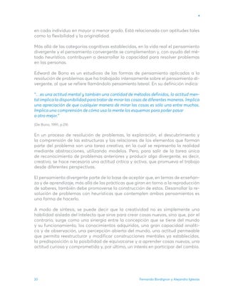Fernando Bordignon y Alejandro Iglesias
20
en cada individuo en mayor o menor grado. Está relacionada con aptitudes tales
como la flexibilidad y la originalidad.
Más allá de las categorías cognitivas establecidas, en la vida real el pensamiento
divergente y el pensamiento convergente se complementan y, con ayuda del mé-
todo heurístico, contribuyen a desarrollar la capacidad para resolver problemas
en las personas.
Edward de Bono es un estudioso de las formas de pensamiento aplicadas a la
resolución de problemas que ha trabajado intensamente sobre el pensamiento di-
vergente, al que se refiere llamándolo pensamiento lateral. En su definición indica:
“…es una actitud mental y también una cantidad de métodos definidos, la actitud men-
tal implica la disponibilidad para tratar de mirar las cosas de diferentes maneras. Implica
una apreciación de que cualquier manera de mirar las cosas es sólo una entre muchas.
Implica una comprensión de cómo usa la mente los esquemas para poder pasar
a otro mejor.”
(De Bono, 1991, p.29)
En un proceso de resolución de problemas, la exploración, el descubrimiento y
la comprensión de las estructuras y las relaciones de los elementos que forman
parte del problema son una tarea creativa, en la cual se representa la realidad
mediante abstracciones, utilizando modelos. Pero, para salir de la tarea única
de reconocimiento de problemas anteriores y producir algo divergente, es decir,
creativo, se hace necesaria una actitud crítica y activa, que promueva el trabajo
desde diferentes perspectivas.
El pensamiento divergente parte de la base de aceptar que, en temas de enseñan-
za y de aprendizaje, más allá de las prácticas que giran en torno a la reproducción
de saberes, también debe promoverse la construcción de estos. Desarrollar la re-
solución de problemas con heurísticas que contemplen ambos pensamientos es
una forma de hacerlo.
A modo de síntesis, se puede decir que la creatividad no es simplemente una
habilidad aislada del intelecto que sirve para crear cosas nuevas, sino que, por el
contrario, surge como una sinergia entre la concepción que se tiene del mundo
y su funcionamiento, los conocimientos adquiridos, una gran capacidad analíti-
ca y de observación, una percepción abierta del mundo, una actitud permeable
que permita reestructurar y modificar construcciones mentales ya establecidas,
la predisposición a la posibilidad de equivocarse y a aprender cosas nuevas, una
actitud curiosa y comprometida y, por último, un interés en participar del cambio.
 