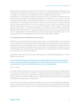 Introducción al Pensamiento Computacional
EDUCAR + UNIPE 21
Desarrollar prácticas educativas que fomenten el pensamiento divergente y la
resolución de problemas implica, por lo tanto, desarrollar también la creatividad
y trabajar con todas las características mencionadas anteriormente.
David Bohm, por su parte, desde una posición crítica, coincide con Pekka Hima-
nen (Himanen, 2002) en que estas actitudes son naturales en los niños y que los
métodos tradicionales de aprendizaje trabajan en contra del desarrollo de esta
capacidad. Y en particular se afirma en dos críticas fuertes: por un lado, declara
que en la educación formal no se da espacio al error y esto es contrario a una
actitud adecuada hacia este, en la que es importante correr riesgos y aprender
de los experimentos y creaciones fallidas; por el otro, afirma que los métodos de
aprendizajes memorísticos y rígidos donde se espera una única respuesta produ-
cen un aprendizaje anormal donde se forman estructuras mentales que no son
propicias para ser reutilizadas en diversos contextos (Bohm, 2002).
La creatividad y los problemas en la escuela
El término creatividad ha aparecido varias veces en el texto ligado a las situacio-
nes de resolución de problemas. Este hecho dota al concepto de una importancia
particular ya que se la percibe como una actitud a desarrollar para lograr el desa-
rrollo del pensamiento divergente. Por otro lado, es considerada actualmente una
característica que servirá como herramienta a los estudiantes el día de mañana
en su inserción en el ámbito laboral.
El profesor Mitchel Resnick, director del proyecto Lifelong Kindergarten en el MIT
Media Lab, afirma:
En el mundo rápidamente cambiante de hoy, la gente debe continuamente crear solu-
ciones creativas a problemas inesperados. El éxito se basa no solo en lo que tú sabes o
cuánto sabes, sino en tu habilidad de pensar y actuar creativamente.
(Resnick 2007a)
Por este motivo, desarrollar una actitud creativa resulta de interés también para
las instituciones educativas, donde no suelen ejercitarse estas aptitudes. El traba-
jo escolar se centra, por lo general, en resolver problemas específicos, por lo que
luego resulta muy difícil poder aplicar y adaptar estas soluciones como respuesta
a problemas inesperados o diferentes.
Así mismo, las nuevas tecnologías proporcionan una oportunidad para desarro-
llar tal actitud ya que permiten crear producciones en gran variedad de formatos
(digitales o físicos) y proporcionan también plataformas digitales donde compar-
 