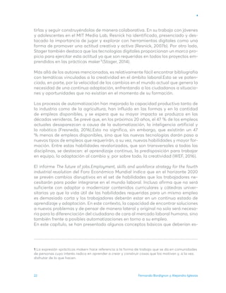 Fernando Bordignon y Alejandro Iglesias
22
tirlas y seguir construyéndolas de manera colaborativa. En su trabajo con jóvenes
y adolescentes en el MIT Media Lab, Resnick ha identificado, presenciado y des-
tacado la importancia de jugar y explorar con herramientas digitales como una
forma de promover una actitud creativa y activa (Resnick, 2007b). Por otro lado,
Stager también destaca que las tecnologías digitales proporcionan un marco pro-
picio para ejercitar esta actitud ya que son requeridas en todos los proyectos em-
prendidos en las prácticas maker (Stager, 2014).
Más allá de los autores mencionados, es relativamente fácil encontrar bibliografía
con temáticas vinculadas a la creatividad en el ámbito laboral.Esto se ve poten-
ciado, en parte, por la velocidad de los cambios en el mundo actual que genera la
necesidad de una continua adaptación, enfrentando a los ciudadanos a situacio-
nes y oportunidades que no existían en el momento de su formación.
Los procesos de automatización han mejorado la capacidad productiva tanto de
la industria como de la agricultura, han influido en las formas y en la cantidad
de empleos disponibles, y se espera que su mayor impacto se produzca en las
décadas venideras. Se prevé que, en los próximos 20 años, el 47 % de los empleos
actuales desaparezcan a causa de la automatización, la inteligencia artificial y
la robótica (Fresneda, 2016).Esto no significa, sin embargo, que existirán un 47
% menos de empleos disponibles, sino que las nuevas tecnologías darán paso a
nuevos tipos de empleos que requerirán, a su vez, nuevas habilidades y mayor for-
mación. Entre estas habilidades revalorizadas, que son transversales a todas las
disciplinas, se destacan: el aprendizaje continuo, la predisposición para trabajar
en equipo, la adaptación al cambio y, por sobre todo, la creatividad (WEF, 2016).
El informe The future of jobs.Employment, skills and workforce strategy for the fourth
industrial revolution del Foro Económico Mundial indica que en el horizonte 2020
se prevén cambios disruptivos en el set de habilidades que los trabajadores ne-
cesitarán para poder integrarse en el mundo laboral. Incluso afirma que no será
suficiente con adaptar o modernizar contenidos curriculares y cátedras univer-
sitarias ya que la vida útil de las habilidades requeridas para un mismo empleo
es demasiado corta y los trabajadores deberán estar en un continuo estado de
aprendizaje y adaptación. En este contexto, la capacidad de encontrar soluciones
a nuevos problemas y de pensar de manera lateral y original no solo será necesa-
ria para la diferenciación del ciudadano de cara al mercado laboral humano, sino
también frente a posibles automatizaciones en torno a su empleo.
En este capítulo, se han presentado algunos conceptos básicos que deberían es-
1 La expresión «prácticas maker» hace referencia a la forma de trabajo que se da en comunidades
de personas cuyo interés radica en aprender a crear y construir cosas que los motivan y, a la vez,
disfrutar de lo que hacen.
1
 