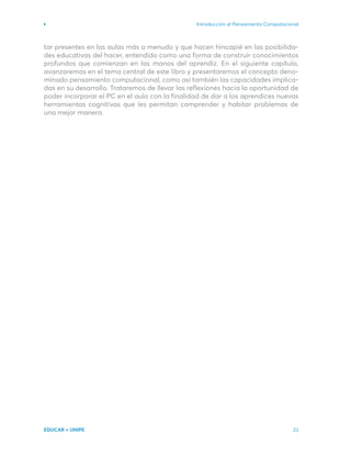 Introducción al Pensamiento Computacional
EDUCAR + UNIPE 23
tar presentes en las aulas más a menudo y que hacen hincapié en las posibilida-
des educativas del hacer, entendido como una forma de construir conocimientos
profundos que comienzan en las manos del aprendiz. En el siguiente capítulo,
avanzaremos en el tema central de este libro y presentaremos el concepto deno-
minado pensamiento computacional, como así también las capacidades implica-
das en su desarrollo. Trataremos de llevar las reflexiones hacia la oportunidad de
poder incorporar el PC en el aula con la finalidad de dar a los aprendices nuevas
herramientas cognitivas que les permitan comprender y habitar problemas de
una mejor manera.
 