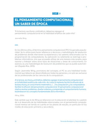 Fernando Bordignon y Alejandro Iglesias
24
EL PENSAMIENTO COMPUTACIONAL,
UN SABER DE ÉPOCA
“A la lectura, escritura y aritmética, debemos agregar el
pensamiento computacional en la habilidad analítica de cada niño”
Jeannette Wing
En los últimos años, el término pensamiento computacional (PC) ha ganado popula-
ridad. Se lo utiliza para hacer referencia a técnicas y metodologías de resolución
de problemas donde intervienen la experiencia y los saberes relacionados con la
programación de computadoras. Su aplicación no solamente se restringe a pro-
blemas informáticos, sino que se puede utilizar de una manera más amplia, para
razonar y trabajar sobre otros tipos de situaciones y áreas de conocimiento. En
esencia, es una metodología de resolución de problemas que se puede automati-
zar (Zapata-­
Ros, 2015).
Según Jeannette Wing, promotora del concepto, el PC es una habilidad funda-
mental que debería ser desarrollada por todas las personas y no solo ser exclusiva
de los profesionales de las ciencias de la computación.
A la lectura, escritura y aritmética, debemos agregar el pensamiento computacional
en la habilidad analítica de cada niño. Así como la imprenta facilitó la difusión de la
lectoescritura y el conocimiento matemático, […] la computación y las computadoras
facilitan la difusión del pensamiento computacional. El pensamiento computacional
implica resolver problemas, diseñar sistemas y comprender el comportamiento humano,
basándose en los conceptos fundamentales de la informática.
(Wing, 2006).
Este sentido que le da Wing se relaciona con la educación al plantear la cuestión
de si el desarrollo de las habilidades relacionadas con el pensamiento computa-
cional merece ser tenido en cuenta en los planes de estudio, en particular en los
niveles de educación primaria y secundaria.
CAP. 2
 