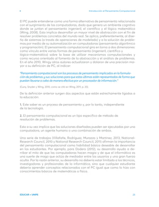 Introducción al Pensamiento Computacional
EDUCAR + UNIPE 25
El PC puede entenderse como una forma alternativa de pensamiento relacionada
con el surgimiento de las computadoras, dado que genera un ambiente cognitivo
donde se juntan el pensamiento ingenieril, el científico y el lógico matemático
(Wing, 2008). Esto implica desarrollar un mayor nivel de abstracción con el fin de
resolver problemas concretos del mundo real. Se aplica, preferentemente, al dise-
ño de sistemas (a través de operaciones de modelado) y a la solución de proble-
mas por medio de su automatización en computadoras (pensamiento algorítmico
y programación). El pensamiento computacional gira en torno a dos dimensiones:
como vínculo entre varias formas de pensamiento (ingenieril, científico y
lógico­
-matemático) sobre la base de utilizar mecanismos computacionales y
como recurso orientado al fomento de la abstracción y el análisis de problemas.
En el año 2010, Wingy otros autores actualizaron y dotaron de una precisión ma-
yor a su definición de PC, al indicar:
“Pensamiento computacional son los procesos de pensamiento implicados en la formula-
ción de problemas y sus soluciones para que estas últimas estén representadas de forma que
puedan llevarse a cabo de manera efectiva por un procesador de información.”
(Cuny, Snyder y Wing, 2010, como se citó en Wing, 2011, p. 20).
De la definición anterior surgen dos aspectos que están estrechamente ligados a
la educación:
1. Este saber es un proceso de pensamiento y, por lo tanto, independiente
de la tecnología.
2. El pensamiento computacional es un tipo específico de método de
resolución de problemas.
Esto a su vez implica que las soluciones diseñadas pueden ser ejecutadas por una
computadora, un agente humano o una combinación de ambos.
Una serie de trabajos (Villafañe, Rodríguez, Murazzo y Martínez, 2013; National-
Research Council, 2010 y National Research Council, 2011) afirman la importancia
del pensamiento computacional como habilidad básica deseable de desarrollar
en los estudiantes. Por ejemplo, para Dodero (2012), su desarrollo ayuda a de-
rribar el mito de que las computadoras hacen magia y de que el informático es
una suerte de mago que actúa de mediador entre los usuarios y una gran fuerza
oculta. Por la razón anterior, su desarrollo no debería estar limitado a los técnicos,
investigadores y profesionales de la informática, sino que cualquier estudiante
debería aprender conceptos relacionados con el PC igual que como lo hizo con
conocimientos básicos de matemáticas o física.
 