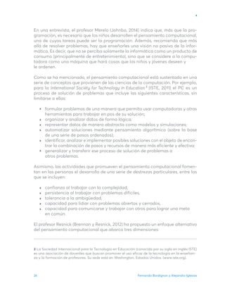 Fernando Bordignon y Alejandro Iglesias
26
En una entrevista, el profesor Merelo (Johnbo, 2014) indica que, más que la pro-
gramación, es necesario que los niños desarrollen el pensamiento computacional,
una de cuyas tareas puede ser la programación. Además, recomienda que más
allá de resolver problemas, hay que enseñarles una visión no pasiva de la infor-
mática. Es decir, que no se perciba solamente la informática como un producto de
consumo (principalmente de entretenimiento), sino que se considere a la compu-
tadora como una máquina que hará cosas que los niños y jóvenes deseen y
le ordenen.
Como se ha mencionado, el pensamiento computacional está sustentado en una
serie de conceptos que provienen de las ciencias de la computación. Por ejemplo,
para la International Society for Technology in Education (ISTE, 2011) el PC es un
proceso de solución de problemas que incluye las siguientes características, sin
limitarse a ellas:
formular problemas de una manera que permita usar computadoras y otras
herramientas para trabajar en pos de su solución;
organizar y analizar datos de forma lógica;
representar datos de manera abstracta como modelos y simulaciones;
automatizar soluciones mediante pensamiento algorítmico (sobre la base
de una serie de pasos ordenados);
identificar, analizar e implementar posibles soluciones con el objeto de encon-
trar la combinación de pasos y recursos de manera más eficiente y efectiva;
generalizar y transferir ese proceso de solución de problemas a
otros problemas.
Asimismo, las actividades que promueven el pensamiento computacional fomen-
tan en las personas el desarrollo de una serie de destrezas particulares, entre las
que se incluyen:
confianza al trabajar con la complejidad,
persistencia al trabajar con problemas difíciles,
tolerancia a la ambigüedad,
capacidad para lidiar con problemas abiertos y cerrados,
capacidad para comunicarse y trabajar con otros para lograr una meta
en común.
El profesor Resnick (Brennan y Resnick, 2012) ha propuesto un enfoque alternativo
del pensamiento computacional que abarca tres dimensiones:
2 La Sociedad Internacional para la Tecnología en Educación (conocida por su sigla en inglés ISTE)
es una asociación de docentes que buscan promover el uso eficaz de la tecnología en la enseñan-
za y la formación de profesores. Su sede está en Washington, Estados Unidos. (www.iste.org).
2
 