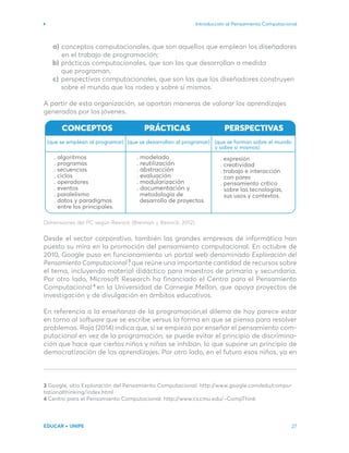Introducción al Pensamiento Computacional
EDUCAR + UNIPE 27
conceptos computacionales, que son aquellos que emplean los diseñadores
en el trabajo de programación;
prácticas computacionales, que son las que desarrollan a medida
que programan,
perspectivas computacionales, que son las que los diseñadores construyen
sobre el mundo que los rodea y sobre sí mismos.
A partir de esta organización, se aportan maneras de valorar los aprendizajes
generados por los jóvenes.
Dimensiones del PC según Resnick (Brennan y Resnick, 2012).
Desde el sector corporativo, también las grandes empresas de informática han
puesto su mira en la promoción del pensamiento computacional. En octubre de
2010, Google puso en funcionamiento un portal web denominado Exploración del
Pensamiento Computacional , que reúne una importante cantidad de recursos sobre
el tema, incluyendo material didáctico para maestros de primaria y secundaria.
Por otro lado, Microsoft Research ha financiado el Centro para el Pensamiento
Computacional en la Universidad de Carnegie Mellon, que apoya proyectos de
investigación y de divulgación en ámbitos educativos.
En referencia a la enseñanza de la programación,el dilema de hoy parece estar
en torno al software que se escribe versus la forma en que se piensa para resolver
problemas. Raja (2014) indica que, si se empieza por enseñar el pensamiento com-
putacional en vez de la programación, se puede evitar el principio de discrimina-
ción que hace que ciertos niños y niñas se inhiban, lo que supone un principio de
democratización de los aprendizajes. Por otro lado, en el futuro esos niños, ya en
3 Google, sitio Exploración del Pensamiento Computacional. http://www.google.com/edu/compu-
tationalthinking/index.html
4 Centro para el Pensamiento Computacional. http://www.cs.cmu.edu/~CompThink
4
3
a)
b)
c)
. expresión
. creatividad
. trabajo e interacción
con pares
. pensamiento crítico
. modelado
. reutilización
. abstracción
. evaluación
. modularización
. documentación y
. algoritmos
. programas
. secuencias
. ciclos
. operadores
. eventos
. paralelismo
. datos y paradigmas
CONCEPTOS
(que se emplean al programar)
PRÁCTICAS
(que se desarrollan al programar)
PERSPECTIVAS
(que se forman sobre el mundo
y sobre sí mismos)
oración del
-
-
-
entre los principales.
metodología de
desarrollo de proyectos.
sobre las tecnologías,
sus usos y contextos.
 