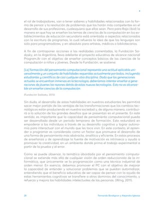 Fernando Bordignon y Alejandro Iglesias
28
el rol de trabajadores, van a tener saberes y habilidades relacionadas con la for-
ma de pensar y la resolución de problemas que los harán más competentes en el
desarrollo de sus profesiones, cualesquiera que ellas sean. Pero para Raja (ibid) la
manera en que hoy se enseñan los temas de ciencias de la computación en los es-
tablecimientos de educación secundaria está orientada a aspectos relacionados
con la escritura de programas, lo cual refuerza la idea de que los lenguajes son
solo para programadores, y en absoluto para artistas, médicos o bibliotecarios.
A fin de contraponer acciones a las realidades comentadas, la Fundación Sa-
dosky, en la Argentina, lleva adelante el proyecto educativo de alcance nacional
Program.Ar con el objetivo de enseñar conceptos básicos de las ciencias de la
computación a niños y jóvenes. Desde la Fundación, se sostiene:
[La] formación del pensamiento computacional representa una actitud aplicable uni-
versalmente y un conjunto de habilidades requeridas actualmente por todos, incluyendo
estudiantes y científicos de casi cualquier otra disciplina. Dado que las generaciones
actuales se encuentran inmersas en la tecnología, deberíamos intentar enseñar a gene-
raciones de jóvenes las razones detrás de estas nuevas tecnologías. Esto no es alcanza-
ble sin enseñar ciencias de la computación.
(Fundación Sadosky, 2013)
Sin duda, el desarrollo de estas habilidades en nuestros estudiantes les permitirá
sacar mejor partido de las ventajas de las transformaciones que los cambios tec-
nológicos están produciendo en nuestra sociedad y, de alguna manera, contribui-
rá a la solución de los grandes desafíos que se presentan en el presente. En este
sentido, es importante que la capacidad de pensamiento computacional pueda
ser desarrollada desde un período temprano de formación. Esto redundará en
empoderar a los individuos a través de su desarrollo cognitivo y lograr autono-
mía para interactuar con el mundo que les toca vivir. En este contexto, el apren-
der a programar es considerado como un factor que promueve el desarrollo de
una forma de pensamiento más abstracta, analítica y eficiente. En estos procesos
de enseñanza y de aprendizaje la fuente de motivación es intrínseca y ayuda a
promover la creatividad, en un ambiente donde prima el trabajo experimental a
partir de la prueba y el error.
Como se puede observar, la temática abordada por el pensamiento computa-
cional se extiende más allá de cualquier visión de orden reduccionista de la in-
formática, que únicamente ve la programación como una técnica industrial de
orden menor. En esencia, debemos promover el PC con el objetivo de mejorar
la capacidad de entender y solucionar problemas que se puedan automatizar,
entendiendo que el beneficio educativo de ser capaz de pensar con la ayuda de
estas herramientas cognitivas se transfiere a otros dominios del conocimiento, y
refuerza y mejora las habilidades intelectuales de las personas. (Wing, 2011).
 