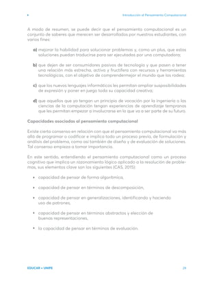 Introducción al Pensamiento Computacional
EDUCAR + UNIPE 29
A modo de resumen, se puede decir que el pensamiento computacional es un
conjunto de saberes que merecen ser desarrollados por nuestros estudiantes, con
varios fines:
mejorar la habilidad para solucionar problemas y, como un plus, que estas
soluciones puedan traducirse para ser ejecutadas por una computadora;
que dejen de ser consumidores pasivos de tecnología y que pasen a tener
una relación más estrecha, activa y fructífera con recursos y herramientas
tecnológicas, con el objetivo de comprendermejor el mundo que los rodea;
que los nuevos lenguajes informáticos les permitan ampliar susposibilidades
de expresión y poner en juego toda su capacidad creativa;
que aquellos que ya tengan un principio de vocación por la ingeniería o las
ciencias de la computación tengan experiencias de aprendizaje tempranas
que les permitan empezar a involucrarse en lo que va a ser parte de su futuro.
Capacidades asociadas al pensamiento computacional
Existe cierto consenso en relación con que el pensamiento computacional va más
allá de programar o codificar e implica todo un proceso previo, de formulación y
análisis del problema, como así también de diseño y de evaluación de soluciones.
Tal consenso empieza a tomar importancia.
En este sentido, entendiendo el pensamiento computacional como un proceso
cognitivo que implica un razonamiento lógico aplicado a la resolución de proble-
mas, sus elementos clave son los siguientes (CAS, 2015):
capacidad de pensar de forma algorítmica,
capacidad de pensar en términos de descomposición,
capacidad de pensar en generalizaciones, identificando y haciendo
uso de patrones,
capacidad de pensar en términos abstractos y elección de
buenas representaciones,
la capacidad de pensar en términos de evaluación.
a)
b)
c)
d)
 