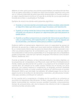 Fernando Bordignon y Alejandro Iglesias
32
obtener un valor, para cocinar una comida o para realizar una extracción de dine-
ro en un cajero automático. En todos los casos mencionados, seguimos una y otra
vez un conjunto ordenado de pasos que están almacenados en nuestro cerebro o
en algún soporte externo (como en el caso de la receta de cocina que puede ser
tomada de un libro o visualizada en YouTube).
Ejemplos de situaciones donde están presentes algoritmos:
Cuando un cocinero escribe una receta para realizar un plato, está creando
un algoritmo dado que otros pueden seguir los pasos y así reproducirla.
Cuando un amigo anota las instrucciones para llegar a su casa, está espe-
cificando una secuencia de pasos (un algoritmo) para que otra persona lo
pueda ubicar.
Cuando un profesor proporciona un conjunto de instrucciones para llevar a
cabo un experimento, está especificando un algoritmo, que es seguido por
los estudiantes y así obtienen datos para su análisis y aprendizaje.
Podemos definir el pensamiento algorítmico como la capacidad de pensar en
términos de secuencias y reglas que sirven para resolver problemas (CAS, 2015).
Es un conocimiento básico que las personas desarrollan cuando aprenden a es-
cribir sus propios programas de computadora, que no son otra cosa que algorit-
mos traducidos a instrucciones expresadas en un lenguaje que una computadora
pueda comprender y ejecutar (por ejemplo, lenguajes informáticos como Scratch,
Python, JavaScript, etc.).
Cuando se habla de software, se hace referencia directa a los datos digitales y a
los programas de computadora. Lev Manovich, autor del libro El software toma el
mando, realiza una descripción de su poder y su presencia en la sociedad actual
cuando dice: «El software se ha vuelto nuestra interfaz con el mundo, con otras
personas, con nuestra memoria e imaginación; un lenguaje universal mediante
el cual habla el mundo, un motor universal mediante el cual funciona el mundo»
(Manovich, 2013) y, por otro lado, nos advierte: «El software juega, hoy en día, un
papel crucial en la confección de elementos materiales y de estructuras inmate-
riales que, aunados, constituyen la “cultura”».
En las ciencias de la computación, el trabajo de los científicos se concentra en
encontrar los algoritmos más eficientes. Es decir, aquellos que resuelven un pro-
blema involucrando los menores recursos posibles (memoria, comunicaciones,
tiempo de procesamiento, etc.) de la manera más efectiva al dar la respuesta
correcta o la más cercana a ella.
 