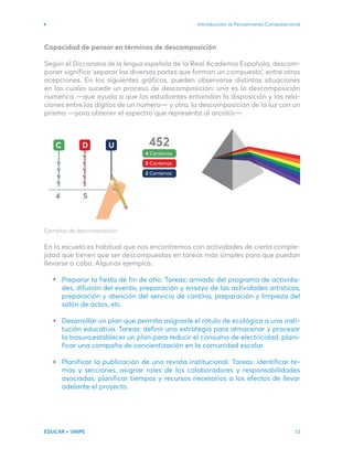 Introducción al Pensamiento Computacional
EDUCAR + UNIPE 33
C
4
452
4 Centenas
5 Centenas
2 Centenas
5
D U
Capacidad de pensar en términos de descomposición
Según el Diccionario de la lengua española de la Real Academia Española, descom-
poner significa ‘separar las diversas partes que forman un compuesto’, entre otras
acepciones. En los siguientes gráficos, pueden observarse distintas situaciones
en las cuales sucede un proceso de descomposición: una es la descomposición
numérica —que ayuda a que los estudiantes entiendan la disposición y las rela-
ciones entre los dígitos de un número— y otra, la descomposición de la luz con un
prisma —para obtener el espectro que representa al arcoíris—.
Ejemplos de descomposición.
En la escuela es habitual que nos encontremos con actividades de cierta comple-
jidad que tienen que ser descompuestas en tareas más simples para que puedan
llevarse a cabo. Algunos ejemplos:
Preparar la fiesta de fin de año. Tareas: armado del programa de activida-
des, difusión del evento, preparación y ensayo de las actividades artísticas,
preparación y atención del servicio de cantina, preparación y limpieza del
salón de actos, etc.
Desarrollar un plan que permita asignarle el rótulo de ecológica a una insti-
tución educativa. Tareas: definir una estrategia para almacenar y procesar
la basura,establecer un plan para reducir el consumo de electricidad, plani-
ficar una campaña de concientización en la comunidad escolar.
Planificar la publicación de una revista institucional. Tareas: identificar te-
mas y secciones, asignar roles de los colaboradores y responsabilidades
asociadas, planificar tiempos y recursos necesarios a los efectos de llevar
adelante el proyecto.
 