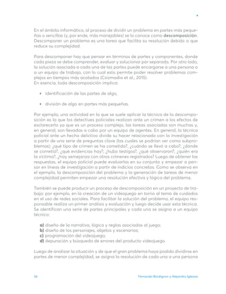 Fernando Bordignon y Alejandro Iglesias
34
En el ámbito informático, al proceso de dividir un problema en partes más peque-
ñas o sencillas (y, por ende, más manejables) se lo conoce como descomposición.
Descomponer un problema es una tarea que facilita su resolución debido a que
reduce su complejidad.
Para descomponer hay que pensar en términos de partes y componentes, donde
cada pieza se debe comprender, evaluar y solucionar por separado. Por otro lado,
la solución asociada a cada una de las partes puede encargarse a una persona o
a un equipo de trabajo, con lo cual esto permite poder resolver problemas com-
plejos en tiempos más acotados (Csizmadia et al., 2015).
En esencia, toda descomposición implica:
identificación de las partes de algo,
división de algo en partes más pequeñas.
Por ejemplo, una actividad en la que se suele aplicar la técnica de la descompo-
sición es la que los detectives policiales realizan ante un crimen a los efectos de
esclarecerlo ya que es un proceso complejo, las tareas asociadas son muchas y,
en general, son llevadas a cabo por un equipo de agentes. En general, la técnica
policial ante un hecho delictivo divide su hacer relacionado con la investigación
a partir de una serie de preguntas clave (las cuales se podrían ver como subpro-
blemas): ¿qué tipo de crimen se ha cometido?, ¿cuándo se llevó a cabo?, ¿dónde
se cometió?, ¿qué evidencias hay?, ¿hubo testigos?, ¿qué observaron?, ¿quién era
la víctima?, ¿hay semejanza con otros crímenes registrados? Luego de obtener las
respuestas, el equipo policial puede evaluarlas en su conjunto y empezar a pen-
sar en líneas de investigación a partir de indicios concretos. Como se observa en
el ejemplo, la descomposición del problema y la generación de tareas de menor
complejidad permiten empezar una resolución efectiva y lógica del problema.
También se puede producir un proceso de descomposición en un proyecto de tra-
bajo: por ejemplo, en la creación de un videojuego en torno al tema de cuidados
en el uso de redes sociales. Para facilitar la solución del problema, el equipo res-
ponsable realiza un primer análisis y evaluación y luego decide usar esta técnica.
Se identifican una serie de partes principales y cada una se asigna a un equipo
técnico:
diseño de la narrativa, lógica y reglas asociadas al juego;
diseño de los personajes, objetos y escenarios;
programación del videojuego;
depuración y búsqueda de errores del producto videojuego.
Luego de analizar la situación y de que el gran problema haya podido dividirse en
partes de menor complejidad, se asigna la resolución de cada una a una persona
a)
b)
c)
d)
 