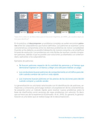 Fernando Bordignon y Alejandro Iglesias
36
Tapas de la colección de libros Ideas para la Educación Argentina, de UNIPE. ¿Se visualiza algún pa-
trón para identificar?
En la práctica, al descomponer un problema complejo se suelen encontrar patro-
nes entre los subproblemas que fueron definidos. Los patrones se expresan como
características compartidas entre los distintos problemas de menor complejidad.
Cuando se los detecta, es posible trabajarlos de manera conjunta y así simplificar
la tarea de resolución. Los problemas son más fáciles de resolver cuando compar-
ten patrones, debido a que es posible usar soluciones ya diseñadas con anteriori-
dad y aplicarlas a los subproblemas.
Ejemplos de patrones:
Se buscan patrones respecto de la cantidad de personas y el tiempo que
demoranal ingresar en un banco y elegir una cola para realizar un pago.
Los conductores buscan patrones de comportamiento en el tráfico para de-
cidir cuándo cambiar de carril e ir más rápido.
Los inversores buscan patrones en los precios de las acciones para decidir
cuándo comprar y cuándo vender.
La generalización es una tarea relacionada con la identificación de patrones, se-
mejanzas y conexiones, para luego realizar una explotación de las características.
Se presenta como un método rápido para resolver nuevos problemas sobre la
base de clasificarlos como versiones de viejos problemas con solución. Es decir,
que se hace uso de la experiencia (Csizmadia et al., 2015). En general, la genera-
lización es una tarea que se realiza luego de la descomposición.
 