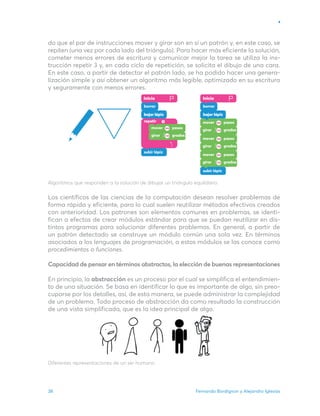 Fernando Bordignon y Alejandro Iglesias
38
do que el par de instrucciones mover y girar son en sí un patrón y, en este caso, se
repiten (una vez por cada lado del triángulo). Para hacer más eficiente la solución,
cometer menos errores de escritura y comunicar mejor la tarea se utiliza la ins-
trucción repetir 3 y, en cada ciclo de repetición, se solicita el dibujo de una cara.
En este caso, a partir de detectar el patrón lado, se ha podido hacer una genera-
lización simple y así obtener un algoritmo más legible, optimizado en su escritura
y seguramente con menos errores.
Algoritmos que responden a la solución de dibujar un triángulo equilátero.
Los científicos de las ciencias de la computación desean resolver problemas de
forma rápida y eficiente, para lo cual suelen reutilizar métodos efectivos creados
con anterioridad. Los patrones son elementos comunes en problemas, se identi-
fican a efectos de crear módulos estándar para que se puedan reutilizar en dis-
tintos programas para solucionar diferentes problemas. En general, a partir de
un patrón detectado se construye un módulo común una sola vez. En términos
asociados a los lenguajes de programación, a estos módulos se los conoce como
procedimientos o funciones.
Capacidad de pensar en términos abstractos, la elección de buenas representaciones
En principio, la abstracción es un proceso por el cual se simplifica el entendimien-
to de una situación. Se basa en identificar lo que es importante de algo, sin preo-
cuparse por los detalles, así, de esta manera, se puede administrar la complejidad
de un problema. Todo proceso de abstracción da como resultado la construcción
de una vista simplificada, que es la idea principal de algo.
Diferentes representaciones de un ser humano.
Inicio Inicio
bajar lápiz
bajar lápiz
 