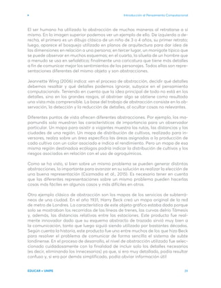 Introducción al Pensamiento Computacional
EDUCAR + UNIPE 39
El ser humano ha utilizado la abstracción de muchas maneras al retratarse a sí
mismo. En la imagen superior podemos ver un ejemplo de ello. De izquierda a de-
recha, el primero es un dibujo clásico de un niño de 3 o 4 años, su primer retrato;
luego, aparece el bosquejo utilizado en planos de arquitectura para dar idea de
las dimensiones en relación a una persona; en tercer lugar, un monigote típico que
se puede observar en muchos esquemas; en el cuarto, la silueta de un hombre que
a menudo se usa en señalética; finalmente una caricatura que tiene más detalles
a fin de comunicar mejor los sentimientos de los personajes. Todos ellas son repre-
sentaciones diferentes del mismo objeto y son abstracciones.
Jeannette Wing (2006) indica: «en el proceso de abstracción, decidir qué detalles
debemos resaltar y qué detalles podemos ignorar, subyace en el pensamiento
computacional». Teniendo en cuenta que la idea principal de todo no está en los
detalles, sino en los grandes rasgos, al abstraer algo se obtiene como resultado
una vista más comprensible. La base del trabajo de abstracción consiste en la ob-
servación, la detección y la reducción de detalles, al ocultar cosas no relevantes.
Diferentes puntos de vista ofrecen diferentes abstracciones. Por ejemplo, los ma-
pamundis solo muestran las características de importancia para un observador
particular. Un mapa para asistir a viajantes muestra las rutas, las distancias y las
ciudades de una región. Un mapa de distribución de cultivos, realizado para in-
versores, realza sobre un área específica las áreas asignadas a la producción de
cada cultivo con un color asociado e indica el rendimiento. Pero un mapa de esa
misma región destinadoa ecólogos podría indicar la distribución de cultivos y los
riesgos asociados en relación con el uso de agroquímicos.
Como se ha visto, si bien sobre un mismo problema se pueden generar distintas
abstracciones, lo importante para avanzar en su solución es realizar la elección de
una buena representación (Csizmadia et al., 2015). Es necesario tener en cuenta
que las diferentes representaciones sobre un mismo problema pueden hacerlas
cosas más fáciles en algunos casos y más difíciles en otros.
Otro ejemplo clásico de abstracción son los mapas de los servicios de subterrá-
neos de una ciudad. En el año 1931, Harry Beck creó un mapa original de la red
de metro de Londres. La característica de este objeto gráfico estaba dada porque
solo se mostraban los recorridos de las líneas de trenes, las curvas delrío Támesis
y, además, las distancias relativas entre las estaciones. Este producto fue real-
mente innovador dado que su esquema abstracto de trazado sirvió muy bien a
la comunicación, tanto que luego siguió siendo utilizado por bastantes décadas.
Según cuenta la historia, este producto fue uno entre muchos de los que hizo Beck
para resolver el problema de comunicar de forma sencilla el sistema de subte
londinense. En el proceso de desarrollo, el nivel de abstracción utilizado fue selec-
cionado cuidadosamente con la finalidad de incluir solo los detalles necesarios
(es decir, eliminando los innecesarios) ya que, si era muy detallado, podía resultar
confuso y, si era por demás simplificado, podía obviar información útil
 