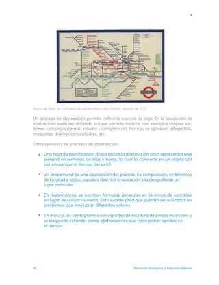 Fernando Bordignon y Alejandro Iglesias
40
Mapa de Beck de las líneas de subterráneos de Londres, versión de 1931.
Un proceso de abstracción permite definir la esencia de algo. En la educación, la
abstracción suele ser utilizada porque permite mostrar con ejemplos simples sis-
temas complejos para su estudio y comprensión. Por eso, se aplica en infografías,
maquetas, diseños conceptuales, etc.
Otros ejemplos de procesos de abstracción:
Una hoja de planificación diaria utiliza la abstracción para representar una
semana en términos de días y horas, lo cual la convierte en un objeto útil
para organizar el tiempo personal.
Un mapamundi es una abstracción del planeta. Su composición, en términos
de longitud y latitud, ayuda a describir la ubicación y la geografía de un
lugar particular.
En matemáticas, se escriben fórmulas generales en términos de variables
en lugar de utilizar números. Esto sucede para que puedan ser utilizadas en
problemas que involucran diferentes valores.
En música, los pentagramas son soportes de escritura de piezas musicales y
se los puede entender como abstracciones que representan sonidos en
el tiempo.
 