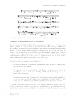 Introducción al Pensamiento Computacional
EDUCAR + UNIPE 41
La notación musical permite escribir de firma abstracta los sonidos de una pieza de música.
Capacidad de pensar en términos de evaluación
Una tarea de evaluación implica hacer juicios sobre algo, de una manera siste-
mática y sobre la base de criterios previamente definidos para que esta sea lo
más objetiva posible. La evaluación es algo que se realiza diariamente:de manera
regular hacemos juicios sobre qué hacer, pensando en función de una serie de
factores que son parte de un contexto. Por ejemplo, cuando alguien va a comprar
un automóvil, en general, antes de hacerlo piensa cuán confortable es, en qué
medida es económico, si es caro o barato su mantenimiento, etc., es decir, evalúa
aspectos esenciales antes de decidir si lo adquiere o no.
También evaluamos algo en estas situaciones:
Cuando cocinamos, probamos nuestros platos para ajustar su sabor y veri-
ficar el estado de cocción.
Cuando estamos en un nivel de un videojuego y pretendemos pasar al si-
guiente, probamos y evaluamos distintas estrategias de acción que nos per-
mitan seguir adelante.
Cuando recibimos una devolución de un docente de un trabajo estudiantil,
revisamos las notas añadidas para saber qué estamos haciendo bien y qué
cosas aún nos falta aprender o hemos comprendido de forma errónea.
En el marco del pensamiento computacional, una vez que se ha diseñado una so-
lución, es necesario asegurarse de que sea adecuada para su propósito. La eva-
luación es el proceso que se aplica a una respuesta en pos de asegurar que esta
 