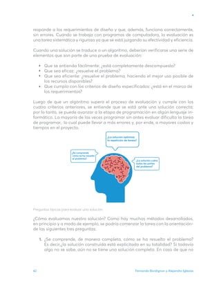Fernando Bordignon y Alejandro Iglesias
42
responde a los requerimientos de diseño y que, además, funciona correctamente,
sin errores. Cuando se trabaja con programas de computadora, la evaluación es
una tarea sistemática y rigurosa ya que se está juzgando su efectividad y eficiencia.
Cuando una solución se traduce a un algoritmo, deberían verificarse una serie de
elementos que son parte de una prueba de evaluación:
Que se entienda fácilmente: ¿está completamente descompuesto?
Que sea eficaz: ¿resuelve el problema?
Que sea eficiente: ¿resuelve el problema, haciendo el mejor uso posible de
los recursos disponibles?
Que cumpla con los criterios de diseño especificados: ¿está en el marco de
los requerimientos?
Luego de que un algoritmo supera el proceso de evaluación y cumple con los
cuatro criterios anteriores, se entiende que se está ante una solución correcta;
por lo tanto, se puede avanzar a la etapa de programación en algún lenguaje in-
formático. La mayoría de las veces programar sin antes evaluar dificulta la tarea
de programar, lo cual puede llevar a más errores y, por ende, a mayores costos y
tiempos en el proyecto.
Preguntas típicas para evaluar una solución.
¿Cómo evaluamos nuestra solución? Como hay muchos métodos desarrollados,
en principio y a modo de ejemplo, se podría comenzar la tarea con la orientación-
de las siguientes tres preguntas:
¿Se comprende, de manera completa, cómo se ha resuelto el problema?
Es decir,¿la solución construida está explicitada en su totalidad? Si todavía
algo no se sabe, aún no se tiene una solución completa. En caso de que no
1.
 