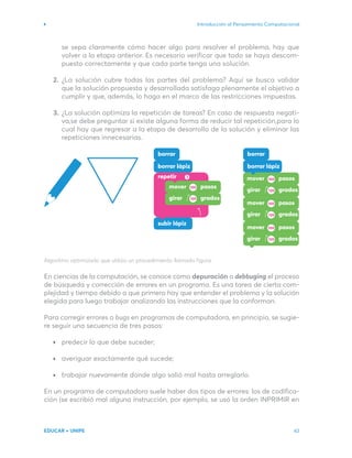 Introducción al Pensamiento Computacional
EDUCAR + UNIPE 43
se sepa claramente cómo hacer algo para resolver el problema, hay que
volver a la etapa anterior. Es necesario verificar que todo se haya descom-
puesto correctamente y que cada parte tenga una solución.
¿La solución cubre todas las partes del problema? Aquí se busca validar
que la solución propuesta y desarrollada satisfaga plenamente el objetivo a
cumplir y que, además, lo haga en el marco de las restricciones impuestas.
¿La solución optimiza la repetición de tareas? En caso de respuesta negati-
va,se debe preguntar si existe alguna forma de reducir tal repetición,para lo
cual hay que regresar a la etapa de desarrollo de la solución y eliminar las
repeticiones innecesarias.
Algoritmo optimizado que utiliza un procedimiento llamado figura.
En ciencias de la computación, se conoce como depuración o debbuging el proceso
de búsqueda y corrección de errores en un programa. Es una tarea de cierta com-
plejidad y tiempo debido a que primero hay que entender el problema y la solución
elegida para luego trabajar analizando las instrucciones que la conforman.
Para corregir errores o bugs en programas de computadora, en principio, se sugie-
re seguir una secuencia de tres pasos:
predecir lo que debe suceder;
averiguar exactamente qué sucede;
trabajar nuevamente donde algo salió mal hasta arreglarlo.
En un programa de computadora suele haber dos tipos de errores: los de codifica-
ción (se escribió mal alguna instrucción, por ejemplo, se usó la orden INPRIMIR en
2.
3.
 