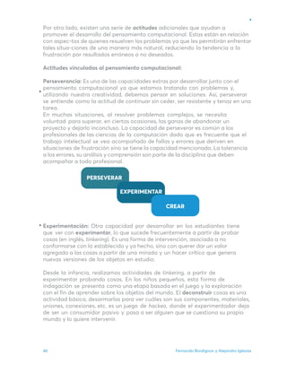 Fernando Bordignon y Alejandro Iglesias
46
Por otro lado, existen una serie de actitudes adicionales que ayudan a
promover el desarrollo del pensamiento computacional. Estas están en relación
con aspec-tos de quienes resuelven los problemas ya que les permitirán enfrentar
tales situa-ciones de una manera más natural, reduciendo la tendencia a la
frustración por resultados erróneos o no deseados.
Actitudes vinculadas al pensamiento computacional:
Perseverancia: Es una de las capacidades extras por desarrollar junto con el
pensamiento computacional ya que estamos tratando con problemas y,
utilizando nuestra creatividad, debemos pensar en soluciones. Así, perseverar
se entiende como la actitud de continuar sin ceder, ser resistente y tenaz en una
tarea.
En muchas situaciones, al resolver problemas complejos, se necesita
voluntad para superar, en ciertas ocasiones, las ganas de abandonar un
proyecto y dejarlo inconcluso. La capacidad de perseverar es común a los
profesionales de las ciencias de la computación dado que es frecuente que el
trabajo intelectual se vea acompañado de fallas y errores que deriven en
situaciones de frustración sino se tiene la capacidad mencionada. La tolerancia
a los errores, su análisis y comprensión son parte de la disciplina que deben
acompañar a todo profesional.
Experimentación: Otra capacidad por desarrollar en los estudiantes tiene
que ver con experimentar, lo que sucede frecuentemente a partir de probar
cosas (en inglés, tinkering). Es una forma de intervención, asociada a no
conformarse con lo establecido y ya hecho, sino con querer dar un valor
agregado a las cosas a partir de una mirada y un hacer crítico que genera
nuevas versiones de los objetos en estudio.
Desde la infancia, realizamos actividades de tinkering, a partir de
experimentar probando cosas. En los niños pequeños, esta forma de
indagación se presenta como una etapa basada en el juego y la exploración
con el fin de aprender sobre los objetos del mundo. El deconstruir cosas es una
actividad básica, desarmarlas para ver cuáles son sus componentes, materiales,
uniones, conexiones, etc. es un juego de hackeo, donde el experimentador deja
de ser un consumidor pasivo y pasa a ser alguien que se cuestiona su propio
mundo y lo quiere intervenir.
 