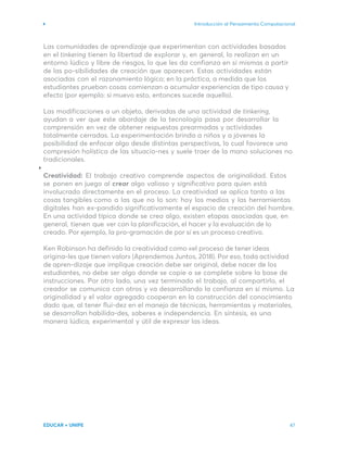 Introducción al Pensamiento Computacional
EDUCAR + UNIPE 47
Las comunidades de aprendizaje que experimentan con actividades basadas
en el tinkering tienen la libertad de explorar y, en general, lo realizan en un
entorno lúdico y libre de riesgos, lo que les da confianza en sí mismas a partir
de las po-sibilidades de creación que aparecen. Estas actividades están
asociadas con el razonamiento lógico; en la práctica, a medida que los
estudiantes prueban cosas comienzan a acumular experiencias de tipo causa y
efecto (por ejemplo: si muevo esto, entonces sucede aquello).
Las modificaciones a un objeto, derivadas de una actividad de tinkering,
ayudan a ver que este abordaje de la tecnología pasa por desarrollar la
comprensión en vez de obtener respuestas prearmadas y actividades
totalmente cerradas. La experimentación brinda a niños y a jóvenes la
posibilidad de enfocar algo desde distintas perspectivas, lo cual favorece una
compresión holística de las situacio-nes y suele traer de la mano soluciones no
tradicionales.
Creatividad: El trabajo creativo comprende aspectos de originalidad. Estos
se ponen en juego al crear algo valioso y significativo para quien está
involucrado directamente en el proceso. La creatividad se aplica tanto a las
cosas tangibles como a las que no lo son: hoy los medios y las herramientas
digitales han ex-pandido significativamente el espacio de creación del hombre.
En una actividad típica donde se crea algo, existen etapas asociadas que, en
general, tienen que ver con la planificación, el hacer y la evaluación de lo
creado. Por ejemplo, la pro-gramación de por sí es un proceso creativo.
Ken Robinson ha definido la creatividad como «el proceso de tener ideas
origina-les que tienen valor» (Aprendemos Juntos, 2018). Por eso, toda actividad
de apren-dizaje que implique creación debe ser original, debe nacer de los
estudiantes, no debe ser algo donde se copie o se complete sobre la base de
instrucciones. Por otro lado, una vez terminado el trabajo, al compartirlo, el
creador se comunica con otros y va desarrollando la confianza en sí mismo. La
originalidad y el valor agregado cooperan en la construcción del conocimiento
dado que, al tener flui-dez en el manejo de técnicas, herramientas y materiales,
se desarrollan habilida-des, saberes e independencia. En síntesis, es una
manera lúdica, experimental y útil de expresar las ideas.
 