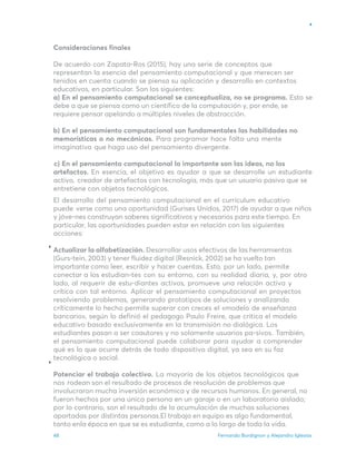 Fernando Bordignon y Alejandro Iglesias
48
Consideraciones finales
De acuerdo con Zapata-Ros (2015), hay una serie de conceptos que
representan la esencia del pensamiento computacional y que merecen ser
tenidos en cuenta cuando se piensa su aplicación y desarrollo en contextos
educativos, en particular. Son los siguientes:
a) En el pensamiento computacional se conceptualiza, no se programa. Esto se
debe a que se piensa como un científico de la computación y, por ende, se
requiere pensar apelando a múltiples niveles de abstracción.
b) En el pensamiento computacional son fundamentales las habilidades no
memorísticas o no mecánicas. Para programar hace falta una mente
imaginativa que haga uso del pensamiento divergente.
c) En el pensamiento computacional lo importante son las ideas, no los
artefactos. En esencia, el objetivo es ayudar a que se desarrolle un estudiante
activo, creador de artefactos con tecnología, más que un usuario pasivo que se
entretiene con objetos tecnológicos.
El desarrollo del pensamiento computacional en el currículum educativo
puede verse como una oportunidad (Gurises Unidos, 2017) de ayudar a que niños
y jóve-nes construyan saberes significativos y necesarios para este tiempo. En
particular, las oportunidades pueden estar en relación con las siguientes
acciones:
Actualizar la alfabetización. Desarrollar usos efectivos de las herramientas
(Gurs-tein, 2003) y tener fluidez digital (Resnick, 2002) se ha vuelto tan
importante como leer, escribir y hacer cuentas. Esto, por un lado, permite
conectar a los estudian-tes con su entorno, con su realidad diaria, y, por otro
lado, al requerir de estu-diantes activos, promueve una relación activa y
crítica con tal entorno. Aplicar el pensamiento computacional en proyectos
resolviendo problemas, generando prototipos de soluciones y analizando
críticamente lo hecho permite superar con creces el «modelo de enseñanza
bancario», según lo definió el pedagogo Paulo Freire, que critica el modelo
educativo basado exclusivamente en la transmisión no dialógica. Los
estudiantes pasan a ser coautores y no solamente usuarios pa-sivos. También,
el pensamiento computacional puede colaborar para ayudar a comprender
qué es lo que ocurre detrás de todo dispositivo digital, ya sea en su faz
tecnológica o social.
Potenciar el trabajo colectivo. La mayoría de los objetos tecnológicos que
nos rodean son el resultado de procesos de resolución de problemas que
involucraron mucha inversión económica y de recursos humanos. En general, no
fueron hechos por una única persona en un garaje o en un laboratorio aislado;
por lo contrario, son el resultado de la acumulación de muchas soluciones
aportadas por distintas personas.El trabajo en equipo es algo fundamental,
tanto enla época en que se es estudiante, como a lo largo de toda la vida.
 