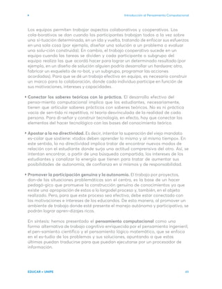 Introducción al Pensamiento Computacional
EDUCAR + UNIPE 49
Los equipos permiten trabajar aspectos colaborativos y cooperativos. Los
cola-borativos se dan cuando los participantes trabajan todos a la vez sobre
una si-tuación determinada, en un ida y vuelta, tratando de enfocar sus esfuerzos
en una sola cosa (por ejemplo, diseñar una solución a un problema o evaluar
una solu-ción construida). En cambio, el trabajo cooperativo sucede en un
equipo cuando las tareas se dividen y cada participante o subgrupo del
equipo realiza las que acordó hacer para lograr un determinado resultado (por
ejemplo, en un diseño de solución alguien podría desarrollar un hardware; otro,
fabricar un esqueleto de ro-bot, y un subgrupo, programar las acciones
acordadas). Para que se dé un trabajo efectivo en equipo, es necesario construir
un marco para la colaboración, donde cada individuo participe en función de
sus motivaciones, intereses y capacidades.
Conectar los saberes teóricos con la práctica. El desarrollo efectivo del
pensa-miento computacional implica que los estudiantes, necesariamente,
tienen que articular saberes prácticos con saberes teóricos. No es ni práctica
vacía de sen-tido ni repetitiva, ni teoría desvinculada de la realidad de cada
persona. Para di-señar y construir tecnología, en efecto, hay que conectar los
elementos del hacer tecnológico con las bases del conocimiento teórico.
Apostar a la no directividad. Es decir, intentar la superación del viejo mandato
es-colar que sostiene: «todos deben aprender lo mismo y al mismo tiempo». En
este sentido, la no directividad implica tratar de encontrar nuevos modos de
relación con el estudiante donde surja una actitud comprensiva del otro. Así, se
intentan encontrar, a partir de una búsqueda compartida, los intereses de los
estudiantes y canalizar la energía que tienen para tratar de aumentar sus
posibilidades de autonomía, de confianza en sí mismos y de responsabilidad.
Promover la participación genuina y la autonomía. El trabajo por proyectos,
don-de las situaciones problemáticas son el centro, es la base de un hacer
pedagó-gico que promueve la construcción genuina de conocimientos ya que
existe una apropiación de estos a lo largodel proceso y, también, en el objeto
realizado. Pero, para que este proceso sea efectivo, debe estar conectado con
las motivaciones e intereses de los educandos. De esta manera, al promover un
ambiente de trabajo donde esté presente el manejo autónomo y participativo, se
podrán lograr apren-dizajes ricos.
En síntesis: hemos presentado el pensamiento computacional como una
forma alternativa de trabajo cognitivo enriquecida por el pensamiento ingenieril,
el pen-samiento científico y el pensamiento lógico matemático, que se enfoca
en el es-tudio de los problemas y sus soluciones, apuntando a que estas
últimas puedan traducirse para que puedan ejecutarse por un procesador de
información.
 