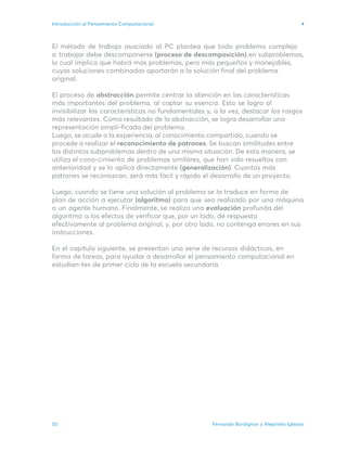 Fernando Bordignon y Alejandro Iglesias
50
Introducción al Pensamiento Computacional
El método de trabajo asociado al PC plantea que todo problema complejo
a trabajar debe descomponerse (proceso de descomposición) en subproblemas,
lo cual implica que habrá más problemas, pero más pequeños y manejables,
cuyas soluciones combinadas aportarán a la solución final del problema
original.
El proceso de abstracción permite centrar la atención en las características
más importantes del problema, al captar su esencia. Esto se logra al
invisibilizar las características no fundamentales y, a la vez, destacar los rasgos
más relevantes. Como resultado de la abstracción, se logra desarrollar una
representación simpli-ficada del problema.
Luego, se acude a la experiencia, al conocimiento compartido, cuando se
procede a realizar el reconocimiento de patrones. Se buscan similitudes entre
los distintos subproblemas dentro de una misma situación. De esta manera, se
utiliza el cono-cimiento de problemas similares, que han sido resueltos con
anterioridad y se lo aplica directamente (generalización). Cuantos más
patrones se reconozcan, será más fácil y rápido el desarrollo de un proyecto.
Luego, cuando se tiene una solución al problema se la traduce en forma de
plan de acción a ejecutar (algoritmo) para que sea realizado por una máquina
o un agente humano. Finalmente, se realiza una evaluación profunda del
algoritmo a los efectos de verificar que, por un lado, dé respuesta
efectivamente al problema original, y, por otro lado, no contenga errores en sus
instrucciones.
En el capítulo siguiente, se presentan una serie de recursos didácticos, en
forma de tareas, para ayudar a desarrollar el pensamiento computacional en
estudian-tes de primer ciclo de la escuela secundaria.
 