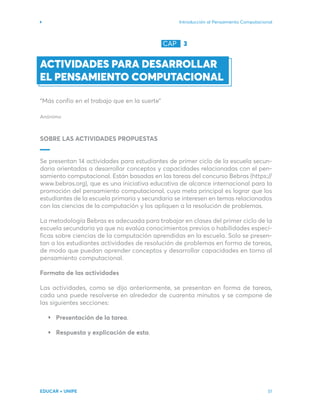 Introducción al Pensamiento Computacional
EDUCAR + UNIPE 51
ACTIVIDADES PARA DESARROLLAR
EL PENSAMIENTO COMPUTACIONAL
“Más confío en el trabajo que en la suerte”
Anónimo
SOBRE LAS ACTIVIDADES PROPUESTAS
Se presentan 14 actividades para estudiantes de primer ciclo de la escuela secun-
daria orientadas a desarrollar conceptos y capacidades relacionadas con el pen-
samiento computacional. Están basadas en las tareas del concurso Bebras (https://
www.bebras.org), que es una iniciativa educativa de alcance internacional para la
promoción del pensamiento computacional, cuya meta principal es lograr que los
estudiantes de la escuela primaria y secundaria se interesen en temas relacionados
con las ciencias de la computación y los apliquen a la resolución de problemas.
La metodología Bebras es adecuada para trabajar en clases del primer ciclo de la
escuela secundaria ya que no evalúa conocimientos previos o habilidades especí-
ficas sobre ciencias de la computación aprendidas en la escuela. Solo se presen-
tan a los estudiantes actividades de resolución de problemas en forma de tareas,
de modo que puedan aprender conceptos y desarrollar capacidades en torno al
pensamiento computacional.
Formato de las actividades
Las actividades, como se dijo anteriormente, se presentan en forma de tareas,
cada una puede resolverse en alrededor de cuarenta minutos y se compone de
las siguientes secciones:
Presentación de la tarea.
Respuesta y explicación de esta.
CAP 3
 