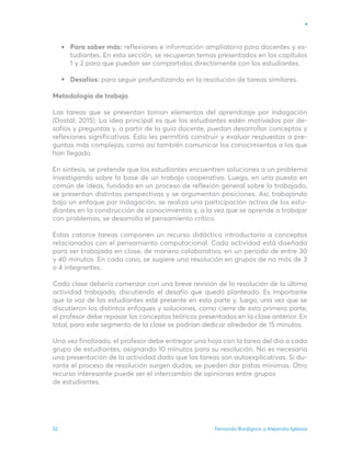 Fernando Bordignon y Alejandro Iglesias
52
Para saber más: reflexiones e información ampliatoria para docentes y es-
tudiantes. En esta sección, se recuperan temas presentados en los capítulos
1 y 2 para que puedan ser compartidos directamente con los estudiantes.
Desafíos: para seguir profundizando en la resolución de tareas similares.
Metodología de trabajo
Las tareas que se presentan toman elementos del aprendizaje por indagación
(Dostál, 2015). La idea principal es que los estudiantes estén motivados por de-
safíos y preguntas y, a partir de la guía docente, puedan desarrollar conceptos y
reflexiones significativas. Esto les permitirá construir y evaluar respuestas a pre-
guntas más complejas, como así también comunicar los conocimientos a los que
han llegado.
En síntesis, se pretende que los estudiantes encuentren soluciones a un problema
investigando sobre la base de un trabajo cooperativo. Luego, en una puesta en
común de ideas, fundada en un proceso de reflexión general sobre lo trabajado,
se presentan distintas perspectivas y se argumentan posiciones. Así, trabajando
bajo un enfoque por indagación, se realiza una participación activa de los estu-
diantes en la construcción de conocimientos y, a la vez que se aprende a trabajar
con problemas, se desarrolla el pensamiento crítico.
Estas catorce tareas componen un recurso didáctico introductorio a conceptos
relacionados con el pensamiento computacional. Cada actividad está diseñada
para ser trabajada en clase, de manera colaborativa, en un período de entre 30
y 40 minutos. En cada caso, se sugiere una resolución en grupos de no más de 3
o 4 integrantes.
Cada clase debería comenzar con una breve revisión de la resolución de la última
actividad trabajada, discutiendo el desafío que quedó planteado. Es importante
que la voz de los estudiantes esté presente en esta parte y, luego, una vez que se
discutieron los distintos enfoques y soluciones, como cierre de esta primera parte,
el profesor debe repasar los conceptos teóricos presentados en la clase anterior. En
total, para este segmento de la clase se podrían dedicar alrededor de 15 minutos.
Una vez finalizado, el profesor debe entregar una hoja con la tarea del día a cada
grupo de estudiantes, asignando 10 minutos para su resolución. No es necesaria
una presentación de la actividad dado que las tareas son autoexplicativas. Si du-
rante el proceso de resolución surgen dudas, se pueden dar pistas mínimas. Otro
recurso interesante puede ser el intercambio de opiniones entre grupos
de estudiantes.
 