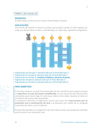 Fernando Bordignon y Alejandro Iglesias
56
TAREA 1. ¿Por dónde va?
RESPUESTA
El ratón debe comenzar por el tubo 3 para llegar al queso.
EXPLICACIÓN
Una forma de resolver la tarea es probar qué sucede cuando el ratón ingresa por
cada uno de los caños, es decir, a dónde llega, en cada caso, siguiendo el algoritmo.
Ingresando por el tubo 1, siempre sale por el final del tubo 3. 	
Ingresando en el tubo 2, siempre sale por el final del tubo 1.
Ingresando en el tubo 3, cumple el objetivo, alcanza el queso.
Ingresando al tubo 4, siempre sale por el final del tubo 2.
Ingresando en el tubo 5, siempre sale por el final del tubo 4.
PARA SABER MÁS
En la tarea anterior, el ratón fue entrenado por los científicos para seguir siempre
un algoritmo, el cual, de manera simplificada, es una secuencia de instrucciones
ordenadas para hacer algo. En este caso, indica cómo debe moverse el ratón en
un sistema de caños interconectados.
Si prestamos atención al algoritmo, vemos que tiene tres instrucciones que se
presentan una a continuación de otra y se expresan por medio de un lenguaje
imperativo (es decir, como órdenes).
El siguiente ejemplo es un algoritmo de más instrucciones, que puede ser utilizado
para cambiar una lamparita rota:
2 4 5
1 3
 