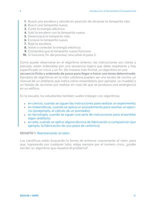 Introducción al Pensamiento Computacional
EDUCAR + UNIPE 57
Buscá una escalera y ubicala en posición de alcanzar la lamparita rota.
Buscá una lamparita nueva.
Cortá la energía eléctrica.
Subí la escalera con la lamparita nueva.
Desenroscá la lamparita rota.
Enroscá la lamparita nueva.
Bajá la escalera.
Volvé a conectar la energía eléctrica.
Comprobá que la lamparita nueva funcione.
Si funciona, fin del proceso; sino,volvé al paso 2.
Como puede observarse en el algoritmo anterior, las instrucciones son claras y
precisas, están ordenadas por una secuencia lógica que debe respetarse y hay
especificado un inicio y un fin. De manera más formal, un algoritmo es una
secuencia finita y ordenada de pasos para llegar a hacer una tarea determinada.
Ejemplos de algoritmos en la vida cotidiana pueden ser una receta de cocina, un
manual de un artefacto que indica cómo ensamblarlo (por ejemplo: un mueble) o
un listado de acciones por realizar en caso de que se produzca una emergencia
en un edificio.
En la escuela, los estudiantes también suelen trabajar con algoritmos:
en ciencia, cuando se siguen las instrucciones para realizar un experimento;
en matemáticas, cuando se aplica un procedimiento para resolver un ejerci-
cio (porejemplo, el cálculo de un promedio);
en tecnología, cuando se siguen una serie de instrucciones para ensamblar
algún artefacto;
en arte, cuando se aplica alguna técnica de fabricación o composición (por
ejemplo, la fabricación de una pieza de cerámica).
DESAFÍO 1. Reentrenando al ratón
Los científicos están buscando la forma de entrenar nuevamente al ratón para
que, ingresando por cualquier tubo, salga siempre por el número cinco, ¿podés
escribir un algoritmo que resuelva el problema?
1.
2.
3.
4.
5.
6.
7.
8.
9.
10.
 