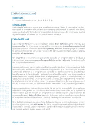 Introducción al Pensamiento Computacional
EDUCAR + UNIPE 59
TAREA 2. Camino a casa
RESPUESTA
EI camino más corto es: A, I, A, A, A, A, I, A, A.
EXPLICACIÓN
La tarea por realizar es simple y se resuelve mirando el plano. Si bien desde las dis-
tancias en el plano hay dos posibles soluciones que respondan al camino más corto,
no es así desde el criterio de menor cantidad de instrucciones. Es importante que los
algoritmos sean eficientes, así se utilizan menos recursos.
PARA SABER MÁS
Las computadoras sirven para realizar tareas bien definidas,para ello hay que
programarlas. La programación se realiza mediante un lenguaje computacional
que las máquinas son capaces de interpretar y ejecutar. Este lenguaje es diferen-
te del que utilizan las personas ya que está compuesto de instrucciones claras,
concisas e inequívocas.
Un algoritmo se convierte en programa cuando un programador lo traduce a
instrucciones que una computadora puede interpretar y ejecutar (en este caso, la
del automóvil autónomo).
Las computadoras siempre ejecutan las instrucciones de un programa al pie de la
letra desconociendo las intenciones del programador y el problema por resolver.
En la tarea anterior, si el programa es correcto (no contiene errores), el automóvil
hará lo que se le ha indicado y así resolverá el problema (en este caso, conducir
a Heriberto a su hogar). Ahora bien, si el programa guía el automóvil a otro lu-
gar,aunque sigue siendo un programa válido, no resuelve el problema. Finalmen-
te, si el programa tiene instrucciones no reconocibles (recordar que solo acepta I,
D y A), la computadora no sabrá que hacer y entonces dará un mensaje de error.
Las computadoras, independientemente de su forma y propósito (de escritorio,
teléfonos inteligentes, robots de entretenimiento o industriales, etc.), siguen las
instrucciones que les indican los programas que se les cargan. Los programas de
computadora son deterministas, es decir, si siempre se ingresan los mismos datos,
el programa realizará los mismos cálculos y entregará los mismos resultados.
Uno de los trabajos de los científicos de las ciencias de la computación es encon-
trar los algoritmos más eficientes. Es decir, aquellos que resuelven un problema
en el menor tiempo, usando la menor cantidad de recursos (por ejemplo: memo-
ria, acceso a disco rígido, uso de red, etc.).
 