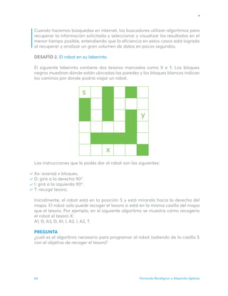 Fernando Bordignon y Alejandro Iglesias
60
Cuando hacemos búsquedas en internet, los buscadores utilizan algoritmos para
recuperar la información solicitada y seleccionar y visualizar los resultados en el
menor tiempo posible, entendiendo que la eficiencia en estos casos está lograda
al recuperar y analizar un gran volumen de datos en pocos segundos.
DESAFÍO 2. El robot en su laberinto
El siguiente laberinto contiene dos tesoros marcados como X e Y. Los bloques
negros muestran dónde están ubicadas las paredes y los bloques blancos indican
los caminos por donde podría viajar un robot.
Las instrucciones que le podés dar al robot son las siguientes:
Ax: avanzá x bloques.
D: girá a la derecha 90°.
I: girá a la izquierda 90°.
T: recogé tesoro.
Inicialmente, el robot está en la posición S y está mirando hacia la derecha del
mapa. El robot solo puede recoger el tesoro si está en la misma casilla del mapa
que el tesoro. Por ejemplo, en el siguiente algoritmo se muestra cómo recogería
el robot el tesoro X:
A1, D, A3, D, A1, I, A2, I, A2, T.
PREGUNTA
¿cuál es el algoritmo necesario para programar al robot (saliendo de la casilla S
con el objetivo de recoger el tesoro?
 