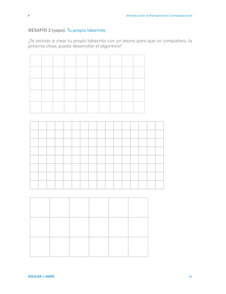Introducción al Pensamiento Computacional
EDUCAR + UNIPE 61
DESAFÍO 2 (yapa). Tu propio laberinto
¿Te animás a crear tu propio laberinto con un tesoro para que un compañero, la
próxima clase, pueda desarrollar el algoritmo?
 