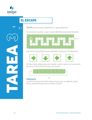 Fernando Bordignon y Alejandro Iglesias
62
TAREA
3EL ESCAPE
TEMAS: pensamiento algorítmico y generalización.
Es necesario ayudar a que el robot BAUN3 escape del laberinto.
Las instrucciones básicas que entiende el robot son las siguientes:
El robot está preparado para repetir cuatro veces una secuencia
de ocho instrucciones (la que vos armes).
PREGUNTA
¿cuál es la secuencia de 8 instrucciones, que se repetirá cuatro
veces, necesaria para que el robot escape?
 