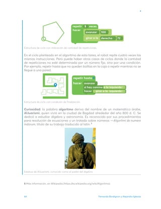 Fernando Bordignon y Alejandro Iglesias
64
Estructura de ciclo con indicación de cantidad de repeticiones.
En el ciclo planteado en el algoritmo de esta tarea, el robot repite cuatro veces las
mismas instrucciones. Pero puede haber otros casos de ciclos donde la cantidad
de repeticiones no esté determinada por un número fijo, sino por una condición.
Por ejemplo, repetir hasta que no queden bolitas en la caja o repetir mientras no se
llegue a una pared.
Estructura de ciclo con condición de finalización.
Curiosidad: la palabra algoritmo deriva del nombre de un matemático árabe,
AlJuarismi, quien vivió en la ciudad de Bagdad alrededor del año 800 d. C. Se
dedicó a estudiar álgebra y astronomía. Es reconocido por sus procedimientos
para resolución de ecuaciones y un tratado sobre números —Algoritmi de numero
indorum, título de su trabajo traducido al latín.
Estatua de AlJuarismi, conocido como el padre del álgebra
repetir hasta
hacer
si hay camino a la izquierda
hacer girar a la izquierda
5 Más información, en Wikipedia (https://es.wikipedia.org/wiki/Algoritmo).
5
 
