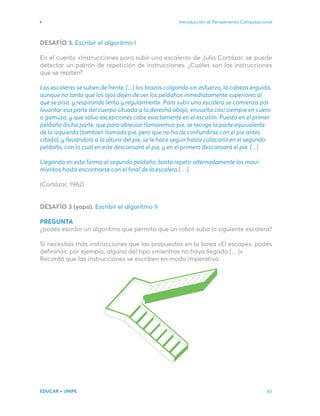 Introducción al Pensamiento Computacional
EDUCAR + UNIPE 65
DESAFÍO 3. Escribir el algoritmo I
En el cuento «Instrucciones para subir una escalera» de Julio Cortázar, se puede
detectar un patrón de repetición de instrucciones. ¿Cuáles son las instrucciones
que se repiten?
Las escaleras se suben de frente, [...] los brazos colgando sin esfuerzo, la cabeza erguida,
aunque no tanto que los ojos dejen de ver los peldaños inmediatamente superiores al
que se pisa, y respirando lenta y regularmente. Para subir una escalera se comienza por
levantar esa parte del cuerpo situada a la derecha abajo, envuelta casi siempre en cuero
o gamuza, y que salvo excepciones cabe exactamente en el escalón. Puesta en el primer
peldaño dicha parte, que para abreviar llamaremos pie, se recoge la parte equivalente
de la izquierda (también llamada pie, pero que no ha de confundirse con el pie antes
citado), y llevándola a la altura del pie, se le hace seguir hasta colocarla en el segundo
peldaño, con lo cual en este descansará el pie, y en el primero descansará el pie. [...]
Llegando en esta forma al segundo peldaño, basta repetir alternadamente los movi-
mientos hasta encontrarse con el final de la escalera […].
(Cortázar, 1962)
DESAFÍO 3 (yapa). Escribir el algoritmo II
PREGUNTA
¿podés escribir un algoritmo que permita que un robot suba la siguiente escalera?
Si necesitás más instrucciones que las propuestas en la tarea «El escape», podés
definirlas: por ejemplo, alguna del tipo «mientras no haya llegado […]».
Recordá que las instrucciones se escriben en modo imperativo.
 