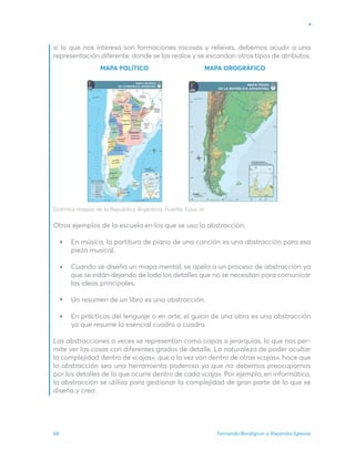 Fernando Bordignon y Alejandro Iglesias
68
MAPA POLÍTICO MAPA OROGRÁFICO
si lo que nos interesa son formaciones rocosas y relieves, debemos acudir a una
representación diferente, donde se las realce y se escondan otros tipos de atributos.
Distintos mapas de la República Argentina. Fuente: Educ.ar.
Otros ejemplos de la escuela en los que se usa la abstracción:
En música, la partitura de piano de una canción es una abstracción para esa
pieza musical.
Cuando se diseña un mapa mental, se apela a un proceso de abstracción ya
que se están dejando de lado los detalles que no se necesitan para comunicar
las ideas principales.
Un resumen de un libro es una abstracción.
En prácticas del lenguaje o en arte, el guion de una obra es una abstracción
ya que resume lo esencial cuadro a cuadro.
Las abstracciones a veces se representan como capas o jerarquías, lo que nos per-
mite ver las cosas con diferentes grados de detalle. La naturaleza de poder ocultar
la complejidad dentro de «cajas», que a la vez van dentro de otras «cajas», hace que
la abstracción sea una herramienta poderosa ya que no debemos preocuparnos
por los detalles de lo que ocurre dentro de cada «caja». Por ejemplo, en informática,
la abstracción se utiliza para gestionar la complejidad de gran parte de lo que se
diseña y crea.
 