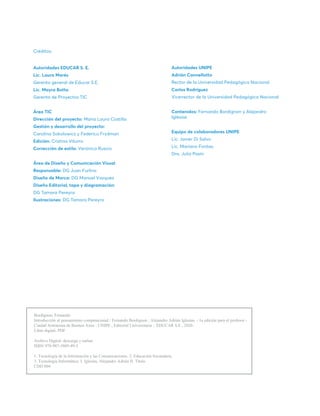 Créditos:
Autoridades EDUCAR S. E.
Lic. Laura Marés
Gerenta general de Educar S.E.
Lic. Mayra Botta
Gerenta de Proyectos TIC
Área TIC
Dirección del proyecto: María Laura Costilla
Gestión y desarrollo del proyecto:
Carolina Sokolowicz y Federico Frydman
Edición: Cristina Viturro
Corrección de estilo: Verónica Ruscio
Área de Diseño y Comunicación Visual
Responsable: DG Juan Furlino
Diseño de Marca: DG Manuel Vazquez
Diseño Editorial, tapa y diagramación:
DG Tamara Pereyra
Ilustraciones: DG Tamara Pereyra
Autoridades UNIPE
Adrián Cannellotto
Rector de la Universidad Pedagógica Nacional
Carlos Rodríguez
Vicerrector de la Universidad Pedagógica Nacional
Contenidos: Fernando Bordignon y Alejandro
Iglesias
Equipo de colaboradores UNIPE
Lic. Javier Di Salvo
Lic. Mariano Fontao
Dra. Julia Pasín
Bordignon, Fernando
Introducción al pensamiento computacional / Fernando Bordignon ; Alejandro Adrián Iglesias. - 1a edición para el profesor -
Ciudad Autónoma de Buenos Aires : UNIPE ; Editorial Universitaria ; EDUCAR S.E., 2020.
Libro digital, PDF
Archivo Digital: descarga y online
ISBN 978-987-3805-49-3
1. Tecnología de la Información y las Comunicaciones. 2. Educación Secundaria.
3. Tecnología Informática. I. Iglesias, Alejandro Adrián II. Título
CDD 004
 