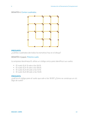 Introducción al Pensamiento Computacional
EDUCAR + UNIPE 69
DESAFÍO 4. Contar cuadrados
PREGUNTA
¿cuántos cuadrados (de todos los tamaños) hay en el dibujo?
DESAFÍO 4 (yapa). Próximo vuelo
La empresa Aerolíneas B. utiliza un código único para identificar sus vuelos
El vuelo SLA 12 sale a las 06:15.
El vuelo SLA 15 sale a las 08:25.
El vuelo SLA 04 sale a las 12:10.
El vuelo SLA 08 sale a las 15:20.
PREGUNTA
¿cuál es el código para el vuelo que sale a las 18:00? ¿Cómo se construye un có-
digo de vuelo?
 