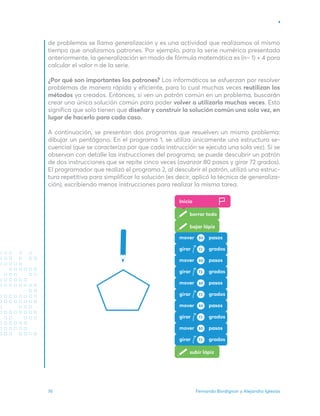Fernando Bordignon y Alejandro Iglesias
76
de problemas se llama generalización y es una actividad que realizamos al mismo
tiempo que analizamos patrones. Por ejemplo, para la serie numérica presentada
anteriormente, la generalización en modo de fórmula matemática es (n– 1) + 4 para
calcular el valor n de la serie.
¿Por qué son importantes los patrones? Los informáticos se esfuerzan por resolver
problemas de manera rápida y eficiente, para lo cual muchas veces reutilizan los
métodos ya creados. Entonces, si ven un patrón común en un problema, buscarán
crear una única solución común para poder volver a utilizarla muchas veces. Esto
significa que solo tienen que diseñar y construir la solución común una sola vez, en
lugar de hacerlo para cada caso.
A continuación, se presentan dos programas que resuelven un mismo problema:
dibujar un pentágono. En el programa 1, se utiliza únicamente una estructura se-
cuencial (que se caracteriza por que cada instrucción se ejecuta una sola vez). Si se
observan con detalle las instrucciones del programa, se puede descubrir un patrón
de dos instrucciones que se repite cinco veces (avanzar 80 pasos y girar 72 grados).
El programador que realizó el programa 2, al descubrir el patrón, utilizó una estruc-
tura repetitiva para simplificar la solución (es decir, aplicó la técnica de generaliza-
ción), escribiendo menos instrucciones para realizar la misma tarea.
Inicio
borrar todo
bajar lápiz
subir lápiz
mover pasos
pasos
80
girar grados
72
mover pasos
pasos
80
girar grados
72
mover pasos
pasos
80
girar grados
72
mover pasos
pasos
80
girar grados
72
mover pasos
pasos
80
girar grados
72
 