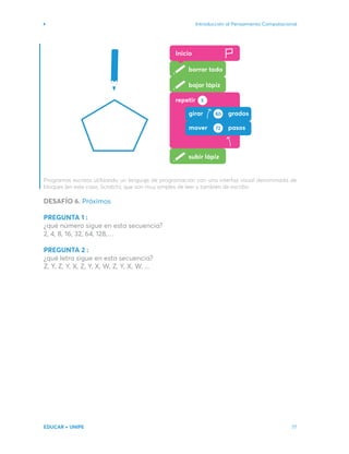 Introducción al Pensamiento Computacional
EDUCAR + UNIPE 77
Programas escritos utilizando un lenguaje de programación con una interfaz visual denominada de
bloques (en este caso, Scratch), que son muy simples de leer y también de escribir.
DESAFÍO 6. Próximos
PREGUNTA 1 :
¿qué número sigue en esta secuencia?
2, 4, 8, 16, 32, 64, 128,…
PREGUNTA 2 :
¿qué letra sigue en esta secuencia?
Z, Y, Z, Y, X, Z, Y, X, W, Z, Y, X, W, ...
Inicio
borrar todo
bajar lápiz
subir lápiz
girar grados
80
mover pasos
72
repetir 5
 