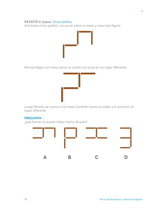 Fernando Bordignon y Alejandro Iglesias
78
DESAFÍO 6 (yapa). Cinco palitos
Ana tiene cinco palitos. Los pone sobre la mesa y crea esta figura.
Norma llega a la mesa, toma un palito y lo pone en un lugar diferente.
Luego Braulio se acerca a la mesa, también toma un palito y lo pone en un
lugar diferente.
PREGUNTA :
¿qué forma no puede haber hecho Braulio?
A B C D
 