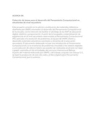 ACERCA DE
Colección de tareas para el desarrollo del Pensamiento Computacional en
estudiantes de nivel secundario
Este proyecto consistió en la edición y publicación de materiales didácticos
diseñados por UNIPE orientados al desarrollo del Pensamiento Computacional
en la escuela, con la intención de facilitar el abordaje de los NAP de educación
digital, robótica y programación. A partir de la búsqueda y sistematización de
experiencias en el nivel secundario relacionadas al Pensamiento Computacional
(PC) aplicado a la resolución de problemas, el equipo de UNIPE diseñó y
desarrolló materiales educativos orientados a docentes de la educación
secundaria. El documento elaborado incluye una introducción al Pensamiento
Computacional y a la enseñanza de problemas vinculada a los saberes digitales
y una colección de catorce tareas que pueden ser realizadas en el aula con lápiz
y papel, inspiradas en las actividades del concurso internacional Bebras.
A partir del material elaborado por UNIPE y del trabajo conjunto con Educar S. E.,
se logró la producción de este sitio web y el libro digital sobre Pensamiento
Computacional que lo sustenta.
 