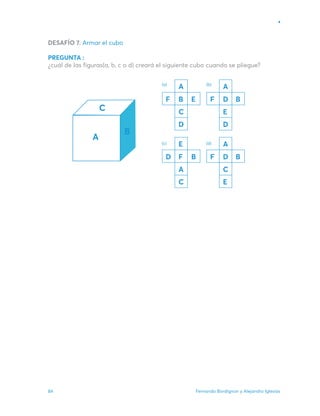 Fernando Bordignon y Alejandro Iglesias
84
DESAFÍO 7. Armar el cubo
PREGUNTA :
¿cuál de las figuras(a, b, c o d) creará el siguiente cubo cuando se pliegue?
A
B
C
D
F E
A
D
E
D
F B
E
F
A
C
D B
A
D
C
E
F B
(a) (b)
(c) (d)
 
