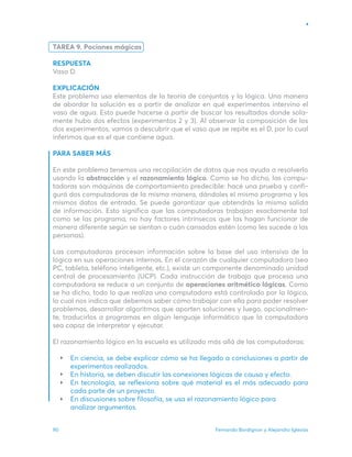 Fernando Bordignon y Alejandro Iglesias
90
TAREA 9. Pociones mágicas
RESPUESTA
Vaso D.
EXPLICACIÓN
Este problema usa elementos de la teoría de conjuntos y la lógica. Una manera
de abordar la solución es a partir de analizar en qué experimentos intervino el
vaso de agua. Esto puede hacerse a partir de buscar los resultados donde sola-
mente hubo dos efectos (experimentos 2 y 3). Al observar la composición de los
dos experimentos, vamos a descubrir que el vaso que se repite es el D, por lo cual
inferimos que es el que contiene agua.
PARA SABER MÁS
En este problema tenemos una recopilación de datos que nos ayuda a resolverlo
usando la abstracción y el razonamiento lógico. Como se ha dicho, las compu-
tadoras son máquinas de comportamiento predecible: hacé una prueba y confi-
gurá dos computadoras de la misma manera, dándoles el mismo programa y los
mismos datos de entrada. Se puede garantizar que obtendrás la misma salida
de información. Esto significa que las computadoras trabajan exactamente tal
como se las programa, no hay factores intrínsecos que las hagan funcionar de
manera diferente según se sientan o cuán cansadas estén (como les sucede a las
personas).
Las computadoras procesan información sobre la base del uso intensivo de la
lógica en sus operaciones internas. En el corazón de cualquier computadora (sea
PC, tableta, teléfono inteligente, etc.), existe un componente denominado unidad
central de procesamiento (UCP). Cada instrucción de trabajo que procesa una
computadora se reduce a un conjunto de operaciones aritmético ­
lógicas. Como
se ha dicho, todo lo que realiza una computadora está controlado por la lógica,
lo cual nos indica que debemos saber cómo trabajar con ella para poder resolver
problemas, desarrollar algoritmos que aporten soluciones y luego, opcionalmen-
te, traducirlos a programas en algún lenguaje informático que la computadora
sea capaz de interpretar y ejecutar.
El razonamiento lógico en la escuela es utilizado más allá de las computadoras:
En ciencia, se debe explicar cómo se ha llegado a conclusiones a partir de
experimentos realizados.
En historia, se deben discutir las conexiones lógicas de causa y efecto.
En tecnología, se reflexiona sobre qué material es el más adecuado para
cada parte de un proyecto.
En discusiones sobre filosofía, se usa el razonamiento lógico para
analizar argumentos.
 
