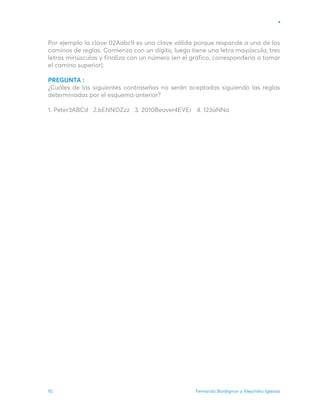 Fernando Bordignon y Alejandro Iglesias
92
Por ejemplo la clave 02Aabc9 es una clave válida porque responde a uno de los
caminos de reglas. Comienza con un dígito, luego tiene una letra mayúscula, tres
letras minúsculas y finaliza con un número (en el gráfico, correspondería a tomar
el camino superior).
PREGUNTA :
¿Cuáles de las siguientes contraseñas no serán aceptadas siguiendo las reglas
determinadas por el esquema anterior?
1. Peter3ABCd 2.bENNOZzz 3. 2010Beaver4EVEr 4. 123aNNa
 