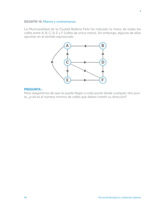 Fernando Bordignon y Alejandro Iglesias
96
B
D
F
C
E
A
DESAFÍO 10. Manos y contramanos
La Municipalidad de la Ciudad Ballena Feliz ha indicado la mano de todas las
calles entre A, B, C, D, E y F (calles de única mano). Sin embargo, algunas de ellas
apuntan en el sentido equivocado.
PREGUNTA :
Para asegurarnos de que se pueda llegar a cada punto desde cualquier otro pun-
to, ¿cuál es el número mínimo de calles que deben invertir su dirección?
 