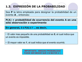 1.3. EXPRESIÓN DE LA PROBABILIDAD 
Sea P la letra empleada para designar la probabilidad de un 
evento A , entonces: 
P(A) = probabilidad de ocurrencia del evento A en una 
sola observación o experimento 
En general, 0 ≤ P(A) ≤ 1 , es decir, 
• El valor mas pequeño de una probabilidad es 0, el cual indica que 
un evento es imposible. 
• El mayor valor es 1, el cual indica que el evento ocurrirá. 
IMPORTANTE: NINGUNA PROBABILIDAD 
PUEDE SER MENOR QUE 0 NI MAYOR A 1. 
 