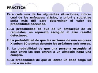 PRÁCTICA: 
Para cada una de las siguientes situaciones, indicar 
cuál de los enfoques: clásico, a priori y subjetivo 
sería más útil para determinar el valor de 
probabilidad adecuado. 
1. La probabilidad de que de un embarque de 20 
repuestos, un repuesto escogido al azar resulte 
defectuoso. 
2. La probabilidad de que las acciones de una empresa 
X suban 50 puntos durante los próximos seis meses. 
3. La probabilidad de que una persona escogida al 
azar entre las que entran a un almacén haga una 
compra. 
4. La probabilidad de que al lanzar un dado salga un 
uno o un seis. 
 