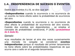 1.4. INDEPENDENCIA DE SUCESOS O EVENTOS 
Dados dos eventos A y B, se dice que son: 
•Independientes cuando la ocurrencia o no ocurrencia de 
un evento no tiene efecto sobre la probabilidad de ocurrencia 
del otro 
•Dependientes cuando la ocurrencia o no ocurrencia de 
ellos afecta la probabilidad de ocurrencia del otro evento. 
Cuando dos eventos son dependientes , se emplea el 
concepto de probabilidad condicional, P (A/B) (probabilidad 
de A dado B). 
Ejemplo: 
•Los resultados de lanzar al aire dos veces sucesivamente 
una moneda no cargada se consideran eventos 
independientes porque el resultado del primer lanzamiento 
no tiene efecto sobre las probabilidades respectivas de que 
ocurra cara o sello en el segundo lanzamiento. 
 